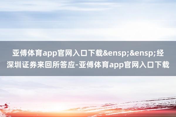 亚傅体育app官网入口下载&ensp;&ensp;经深圳证券来回所答应-亚傅体育app官网入口下载