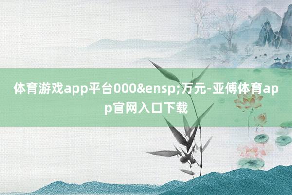 体育游戏app平台000&ensp;万元-亚傅体育app官网入口下载