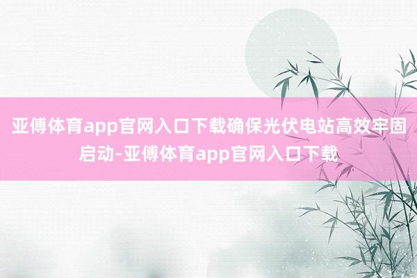 亚傅体育app官网入口下载确保光伏电站高效牢固启动-亚傅体育app官网入口下载