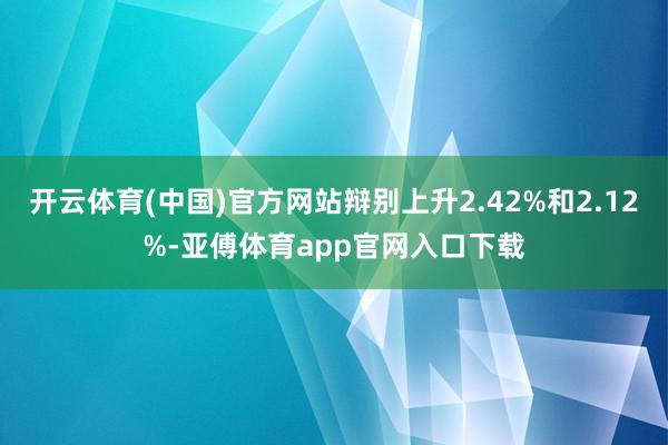 开云体育(中国)官方网站辩别上升2.42%和2.12%-亚傅体育app官网入口下载