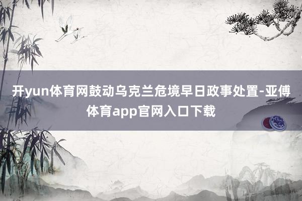 开yun体育网鼓动乌克兰危境早日政事处置-亚傅体育app官网入口下载