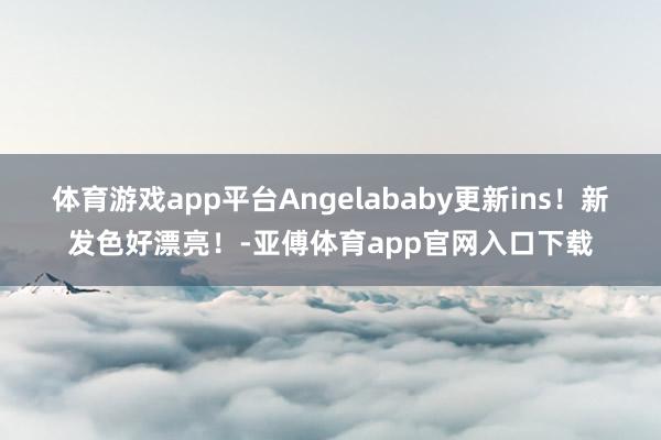 体育游戏app平台Angelababy更新ins！新发色好漂亮！-亚傅体育app官网入口下载