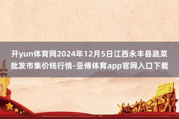 开yun体育网2024年12月5日江西永丰县蔬菜批发市集价钱行情-亚傅体育app官网入口下载