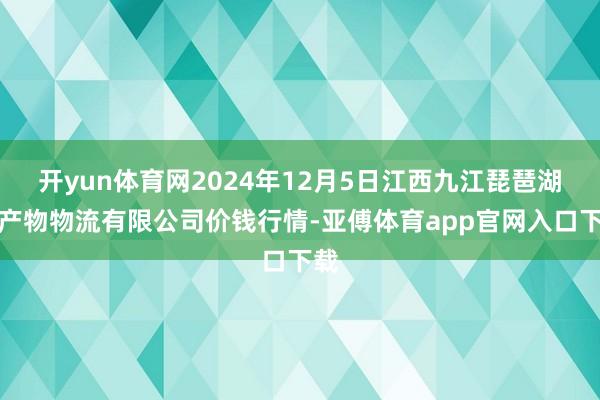 开yun体育网2024年12月5日江西九江琵琶湖农产物物流有限公司价钱行情-亚傅体育app官网入口下载