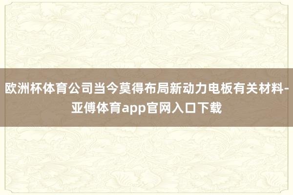 欧洲杯体育公司当今莫得布局新动力电板有关材料-亚傅体育app官网入口下载