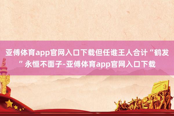 亚傅体育app官网入口下载但任谁王人合计“鹤发”永恒不面子-亚傅体育app官网入口下载