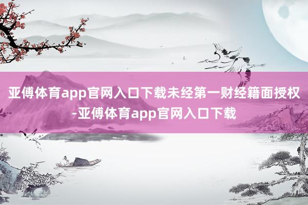 亚傅体育app官网入口下载未经第一财经籍面授权-亚傅体育app官网入口下载