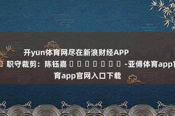 开yun体育网尽在新浪财经APP            						职守裁剪：陈钰嘉 							-亚傅体育app官网入口下载