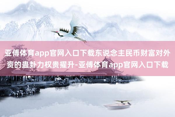 亚傅体育app官网入口下载东说念主民币财富对外资的蛊卦力权贵擢升-亚傅体育app官网入口下载
