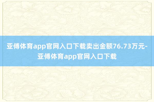 亚傅体育app官网入口下载卖出金额76.73万元-亚傅体育app官网入口下载