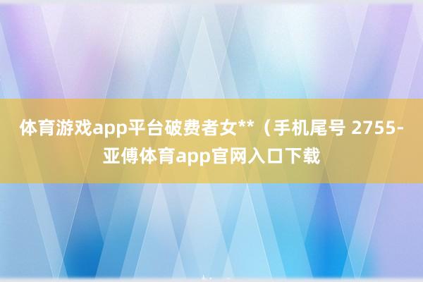 体育游戏app平台破费者女**(手机尾号 2755-亚傅体育app官网入口下载