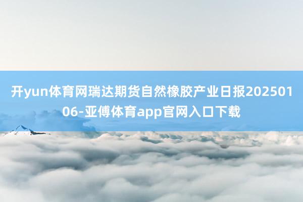 开yun体育网瑞达期货自然橡胶产业日报20250106-亚傅体育app官网入口下载