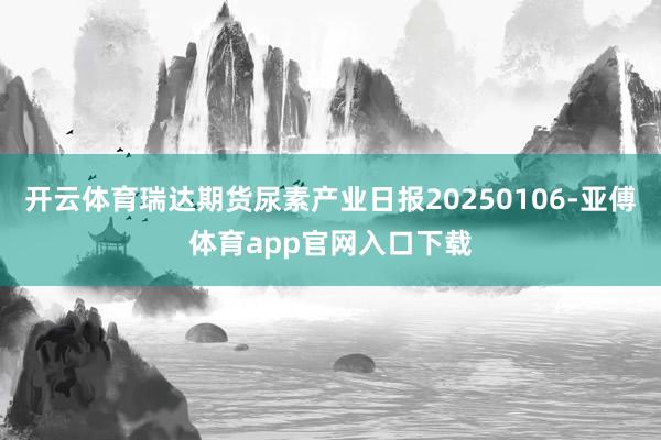 开云体育瑞达期货尿素产业日报20250106-亚傅体育app官网入口下载