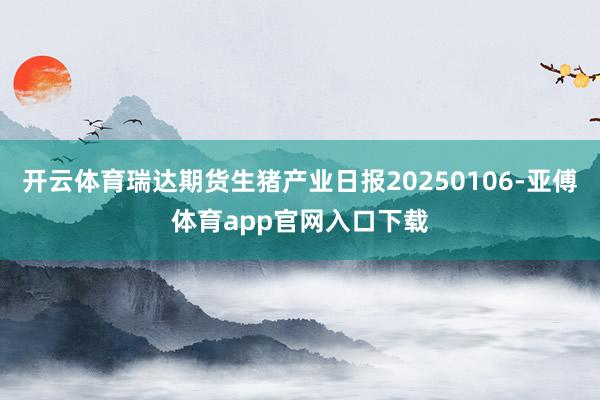 开云体育瑞达期货生猪产业日报20250106-亚傅体育app官网入口下载