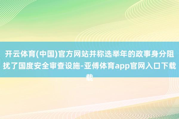 开云体育(中国)官方网站并称选举年的政事身分阻扰了国度安全审查设施-亚傅体育app官网入口下载
