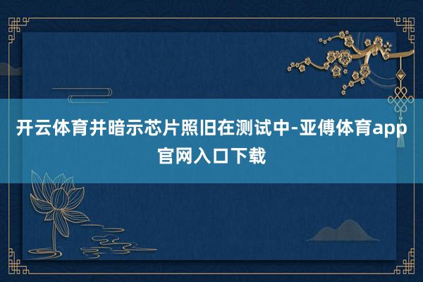 开云体育并暗示芯片照旧在测试中-亚傅体育app官网入口下载