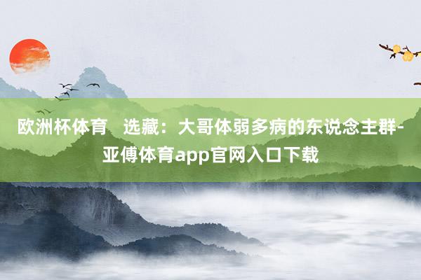 欧洲杯体育   选藏：大哥体弱多病的东说念主群-亚傅体育app官网入口下载