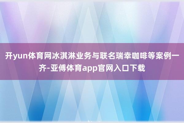 开yun体育网冰淇淋业务与联名瑞幸咖啡等案例一齐-亚傅体育app官网入口下载