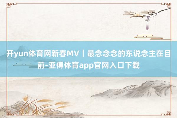 开yun体育网新春MV｜最念念念的东说念主在目前-亚傅体育app官网入口下载