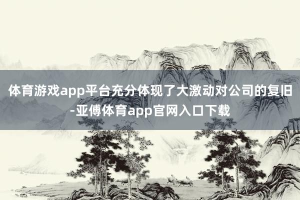 体育游戏app平台充分体现了大激动对公司的复旧-亚傅体育app官网入口下载
