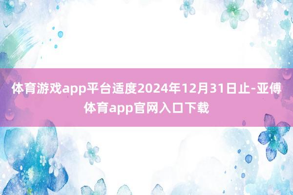 体育游戏app平台适度2024年12月31日止-亚傅体育app官网入口下载