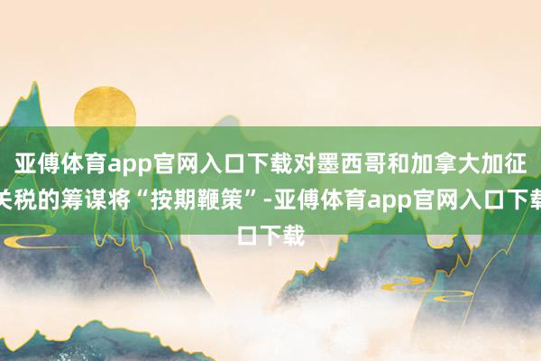亚傅体育app官网入口下载对墨西哥和加拿大加征关税的筹谋将“按期鞭策”-亚傅体育app官网入口下载