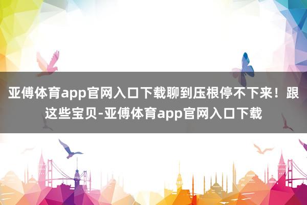 亚傅体育app官网入口下载聊到压根停不下来！跟这些宝贝-亚傅体育app官网入口下载