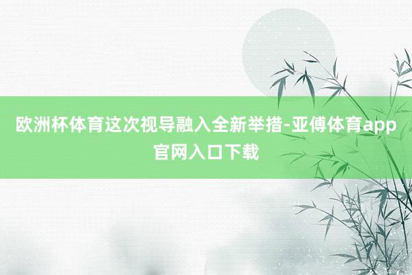 欧洲杯体育这次视导融入全新举措-亚傅体育app官网入口下载