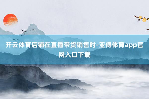 开云体育店铺在直播带货销售时-亚傅体育app官网入口下载