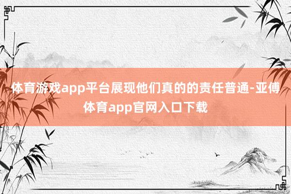 体育游戏app平台展现他们真的的责任普通-亚傅体育app官网入口下载