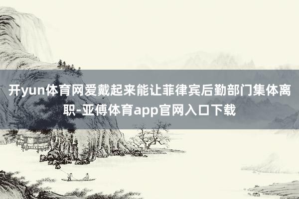 开yun体育网爱戴起来能让菲律宾后勤部门集体离职-亚傅体育app官网入口下载