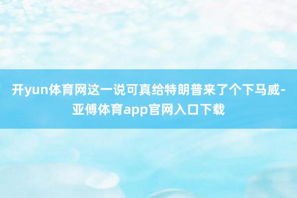 开yun体育网这一说可真给特朗普来了个下马威-亚傅体育app官网入口下载