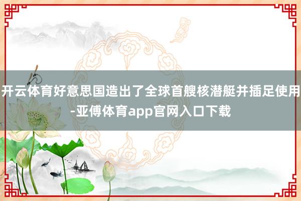 开云体育好意思国造出了全球首艘核潜艇并插足使用-亚傅体育app官网入口下载