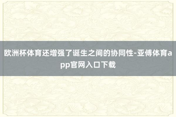 欧洲杯体育还增强了诞生之间的协同性-亚傅体育app官网入口下载