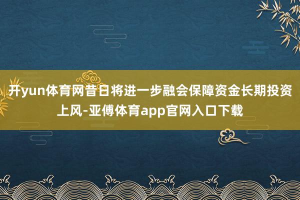 开yun体育网昔日将进一步融会保障资金长期投资上风-亚傅体育app官网入口下载