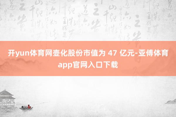 开yun体育网壶化股份市值为 47 亿元-亚傅体育app官网入口下载