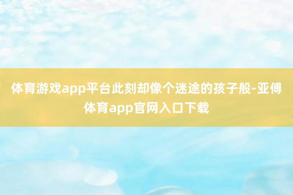体育游戏app平台此刻却像个迷途的孩子般-亚傅体育app官网入口下载