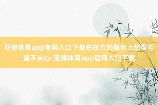 亚傅体育app官网入口下载在权力的舞台上却显牛逼不从心-亚傅体育app官网入口下载