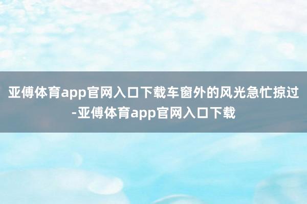 亚傅体育app官网入口下载车窗外的风光急忙掠过-亚傅体育app官网入口下载