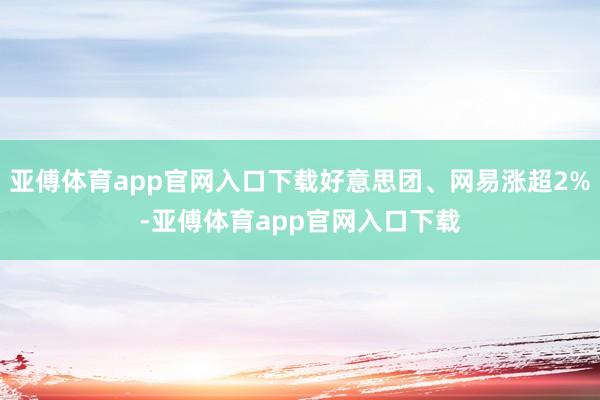 亚傅体育app官网入口下载好意思团、网易涨超2%-亚傅体育app官网入口下载