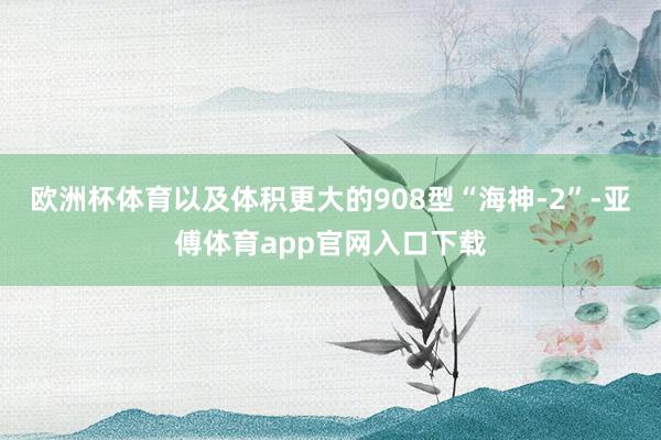 欧洲杯体育以及体积更大的908型“海神-2”-亚傅体育app官网入口下载