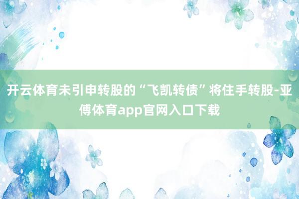 开云体育未引申转股的“飞凯转债”将住手转股-亚傅体育app官网入口下载