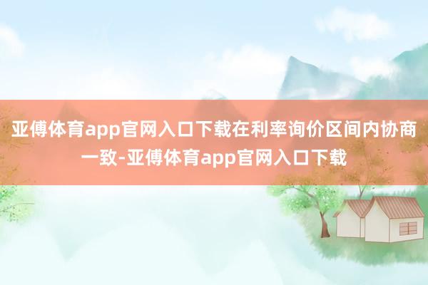 亚傅体育app官网入口下载在利率询价区间内协商一致-亚傅体育app官网入口下载