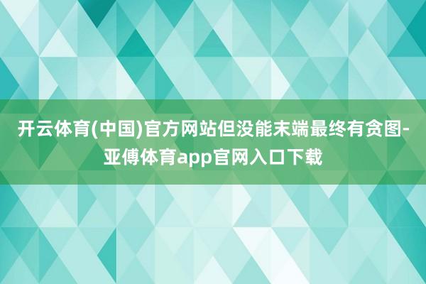 开云体育(中国)官方网站但没能末端最终有贪图-亚傅体育app官网入口下载