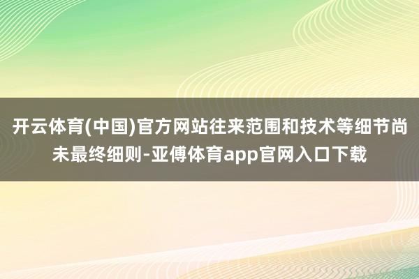 开云体育(中国)官方网站往来范围和技术等细节尚未最终细则-亚傅体育app官网入口下载