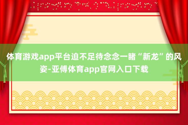 体育游戏app平台迫不足待念念一睹“新龙”的风姿-亚傅体育app官网入口下载