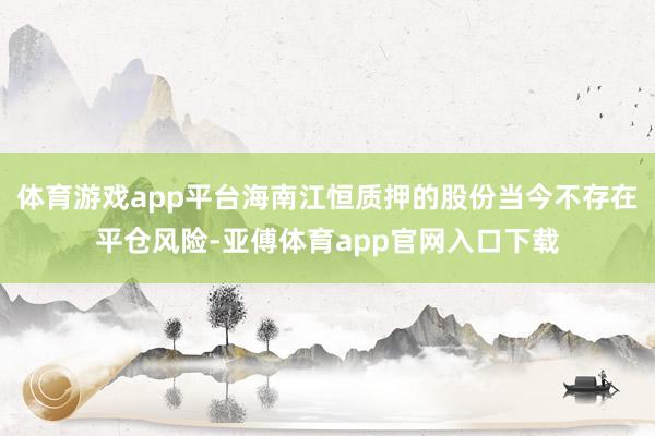 体育游戏app平台海南江恒质押的股份当今不存在平仓风险-亚傅体育app官网入口下载
