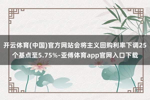 开云体育(中国)官方网站会将主义回购利率下调25个基点至5.75%-亚傅体育app官网入口下载