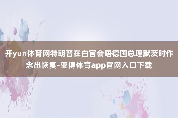开yun体育网特朗普在白宫会晤德国总理默茨时作念出恢复-亚傅体育app官网入口下载