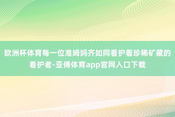 欧洲杯体育每一位准姆妈齐如同看护着珍稀矿藏的看护者-亚傅体育app官网入口下载